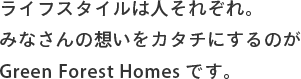 ライフスタイルは人それぞれ。みなさんの想いをカタチにするのがGreen Forest Homesです。