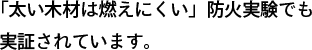 「太い木材は燃えにくい」防火実験でも実証されています。