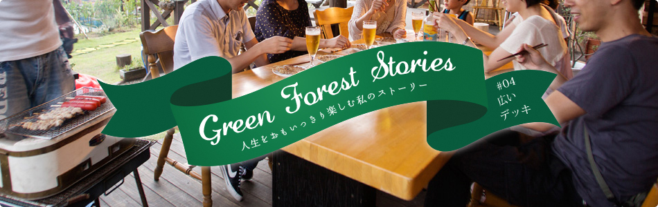 Green Forest Stories - 人生をおもいっきり楽しむ私のストーリー #04「広いデッキ」